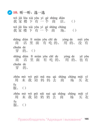 105
10. 听一听、选一选
yí
我 家 楼 下 有 一 个 商 店。 （）
yí
我 家 楼 下 有 一 个 商 场。 （）
de de
商 店 里 面 有 吃 的、 用 的、 没 有
de
穿 的。（）
de de
商 店 里 面 有 吃 的、 用 的、 也 有
de
穿 的。
péi qù
周 末 我 陪 妈 妈 去 商 场 买 衣
服。（）
péi qù
周 末 我 陪 奶 奶 去 商 场 买 衣
服。（）
Правообладатель "Адукацыя і выхаванне"
 