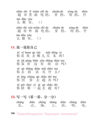 106
shì de de de
超 市 里 面 吃 的、 穿 的、 用 的、 什
么 都 有。 （）
shì wài de de de
超 市 外 面 吃 的、 穿 的、 用 的、 什
么 都 有。 （）
11. 说一说你自己
qù
你 喜 欢 去 哪 儿 买 东 西？
你 家 旁 边 有 商 店 吗？
qù
你 去 商 店 买 什 么？
qù shì
你 经 常 去 超 市 吗？
péi yì qù shì
你 陪 谁 一 起 去 超 市？
12. 写一写（看一看、分一分）
长、 点、 场、 上、 店、 唱、 电、
Правообладатель "Адукацыя і выхаванне"
 
