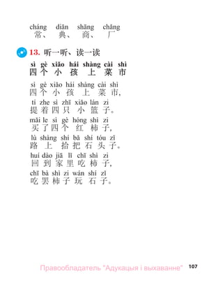 107
常、 典、 商、 厂
13. 听一听、读一读
sì gè xiǎo hái shàng cài shì
四 个 小 孩 上 菜 市
sì hái cài shì
四 个 小 孩 上 菜 市,
tí sì
提 着 四 只 小 篮 子。
le sì shì
买 了 四 个 红 柿 子,
lù shí shí
路 上 拾 把 石 头 子。
shì
回 到 家 里 吃 柿 子,
bà shì shí
吃 罢 柿 子 玩 石 子。
Правообладатель "Адукацыя і выхаванне"
 
