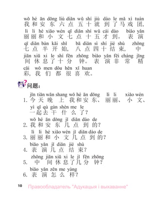 10
hé liù shí jiù le
我 和 安 东 六 点 五 十 就 到 了 马 戏 团,
lì li hé shí cái
丽 丽 和 小 文 七 点 十 五 才 到。 表 演
sì shí jié shù
七 点 半 开 始, 八 点 四 十 结 束, 中
le shí
间 休 息 了 十 分 钟。 表 演 非 常 精
彩, 我 们 都 很 喜 欢。
问题：
hé lì li
1. 今 天 晚 上 我 和 安 东、 丽 丽、 小 文、
yì qù le
一 起 去 干 什 么 了？
hé de
2. 我 和 安 东 几 点 到 的？
lì li hé de
3. 丽 丽 和 小 文 几 点 到 的？
jié shù
4. 表 演 几 点 结 束？
le
5. 中 间 休 息 了几 分 钟？
6. 表 演 怎 么 样？
Правообладатель "Адукацыя і выхаванне"
 