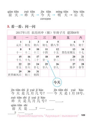 109
前 天 → 昨 天 → 今 天 → 明 天 → 后 天
сегодня
3. 看一看、问一问
2017年1月 农历丙申（猴）年庚子月 建国68年
日 一 二 三 四 五 六
1
元旦
2
初五
3
初六
4
初七
5
腊八节
6
初九
7
初十
8
十一
9
十二
10
十三
11
十四
12
十五
13
黑色星期五
14
十七
15
十八
16
十九
17
二十
18
廿一
19
廿二
20
小年
21
廿四
22
廿五
23
廿六
24
廿七
25
廿八
26
廿九
27
除夕
28
春节
29
世界麻风日
30
初三
31
初四
shì shì
今 天 是 几 月 几 号？ 今 天 是 1 月 18号。
shì
昨 天 是 几 月 几 号？ . . . . . .。
shì
前 天 是 . . . . . .？ . . . . . .。
. . . . . .？ . . . . . .。
今天
Правообладатель "Адукацыя і выхаванне"
 
