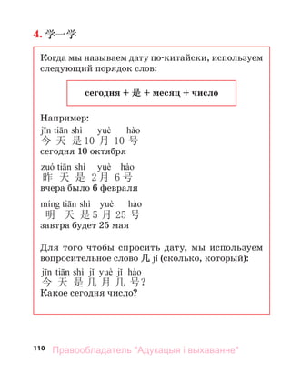 110
4. 学一学
Когда мы называем дату по-китайски, используем
следующий порядок слов:
сегодня + 是 + месяц + число
Например:
shì
今 天 是 10 月 10 号
сегодня 10 октября
shì
昨 天 是 2 月 6 号
вчера было 6 февраля
shì
明 天 是 5 月 25 号
завтра будет 25 мая
Для того чтобы спросить дату, мы используем
вопросительное слово 几 (сколько, который):
shì
今 天 是 几 月 几 号？
Какое сегодня число?
Правообладатель "Адукацыя і выхаванне"
 