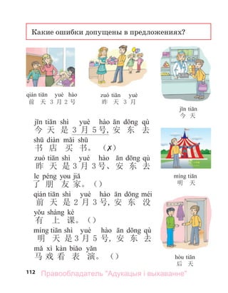 112
Какие ошибки допущены в предложениях?
前 天 3 月 2 号 昨 天 3 月
今 天
明 天
后 天
shì qù
今 天 是 3 月 5 号, 安 东 去
书 店 买 书。 （✗）
shì qù
昨 天 是 3 月 3 号、安 东 去
le
了 朋 友 家。（）
shì
前 天 是 2 月 3 号, 安 东 没
kè
有 上 课。（）
shì qù
明 天 是 3 月 5 号, 安 东 去
马 戏 看 表 演。 （）
Правообладатель "Адукацыя і выхаванне"
 