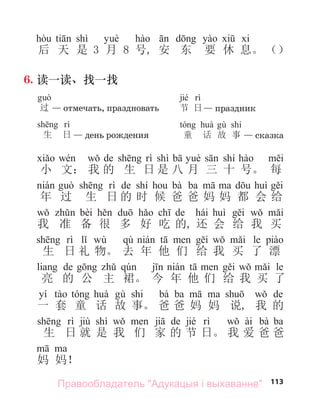 113
shì
后 天 是 3 月 8 号, 安 东 要 休 息。 （）
6. 读一读、找一找
过 — отмечать, праздновать
生 日 — день рождения
jié
节 日— праздник
shi
童 话 故 事 — сказка
de shì shí
小 文： 我 的 生 日 是 八 月 三 十 号。 每
de shí bà ba
年 过 生 日 的 时 候 爸 爸 妈 妈 都 会 给
bèi de hái
我 准 备 很 多 好 吃 的, 还 会 给 我 买
wù qù le
生 日 礼 物。 去 年 他 们 给 我 买 了 漂
de le
亮 的 公 主 裙。 今 年 他 们 给 我 买 了
yí shi bà ba de
一 套 童 话 故 事。 爸 爸 妈 妈 说, 我 的
jiù shì de jié ài bà ba
生 日 就 是 我 们 家 的 节 日。 我 爱 爸 爸
妈 妈！
Правообладатель "Адукацыя і выхаванне"
 