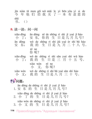 116
le yì yì si de
今 年 他 们 给 我 买 了 一 本 有 意 思 的
书。 （）
8. 读一读、问一问
de shì
小 丁： 安 东, 你 的 生 日 是 几 月 几 号？
de shì shí
安 东： 我 的 生 日 是 九 月 二 十 八 号。
你 呢？
de shì shí
小 丁： 我 的 生 日 是 三 月 十 五 号。
小 文, 你 呢？
de shì shí
小 文： 我 的 生 日 是 八 月 三 十 号。
问题：
de shì
1.安 东 的 生 日 是 几 月 几 号？
de shì
2. 小 丁 的 生 日 是 几 月 几 号？
de shì
3. 小 文 的 生 日 是 几 月 几 号？
Правообладатель "Адукацыя і выхаванне"
 