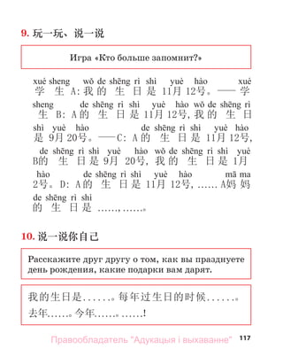 117
9. 玩一玩、说一说
Игра «Кто больше запомнит?»
de shì
学 生 A: 我 的 生 日 是 11月 12号。 学
de shì de
生 B: A 的 生 日 是 11月 12号,我 的 生 日
shì de shì
是 9月 20号。 C: A 的 生 日 是 11月 12号,
de shì de shì
B的 生 日 是 9月 20号, 我 的 生 日 是 1月
de shì
2号。 D: A 的 生 日 是 11月 12号, . . . . . . A妈 妈
de shì
的 生 日 是 . . . . . .,. . . . . .。
10. 说一说你自己
Расскажите друг другу о том, как вы празднуете
день рождения, какие подарки вам дарят.
我的生日是. . . . . .。
每年过生日的时候. . . . . .。
去年. . . . . .。
今年. . . . . .。
. . . . . .！
Правообладатель "Адукацыя і выхаванне"
 