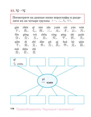 118
11. 写一写
Посмотрите на данные ниже иероглифы и разде-
лите их на четыре группы （一、
二、
八、
十）
.
cái
干、 真、 七、 南、 三、 元、 才、 云、 万、
shì
分、 公、 五、 丑、 兴、 平、 世、 关、
dì qí kè
千、 弟、 支、 单、 古、 其、 华、 克、 前、
卖、 首、 直
七 семь
yī
一 один
Правообладатель "Адукацыя і выхаванне"
 