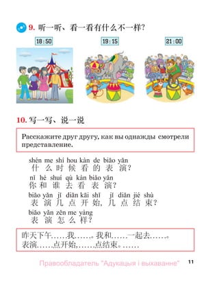 11
9. 听一听、看一看有什么不一样？
10. 写一写、说一说
Расскажите друг другу, как вы однажды смотрели
представление.
shí de
什 么 时 候 看 的 表 演？
hé qù
你 和 谁 去 看 表 演？
jié shù
表 演 几 点 开 始, 几 点 结 束？
表 演 怎 么 样？
昨天下午. . . . . .我. . . . . .。
我和. . . . . .一起去. . . . . .。
表演. . . . . .点开始,. . . . . .点结束。
. . . . . .
18 : 50 19 : 15 21 : 00
Правообладатель "Адукацыя і выхаванне"
 