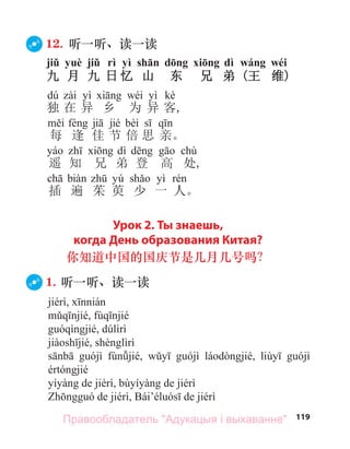 119
12. 听一听、读一读
jiǔ yuè jiǔ rì yì shān dōng xiōng dì wáng wéi
九 月 九 日 忆 山 东 兄 弟 (王 维)
dú yì wéi yì kè
独 在 异 乡 为 异 客,
jié bèi
每 逢 佳 节 倍 思 亲。
dì chù
遥 知 兄 弟 登 高 处,
yú yì
插 遍 茱 萸 少 一 人。
Урок 2. Ты знаешь,
когда День образования Китая?
你知道中国的国庆节是几月几号吗？
1. 听一听、读一读
Правообладатель "Адукацыя і выхаванне"
 