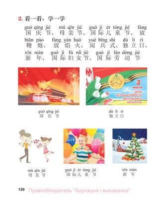 120
2. 看一看、学一学
jié jié jì jié
国 庆 节、 母 亲 节、 国 际 儿 童 节、 放
shì dú lì
鞭 炮、 放 焰 火、 阅 兵 式、 独 立 日、
jì fù jié jì jié
新 年、 国 际 妇 女 节、 国 际 劳 动 节
jié
国 庆 节
dú lì
独 立 日
jié
母 亲 节
jì jié
国 际 儿 童 节 新 年
Правообладатель "Адукацыя і выхаванне"
 