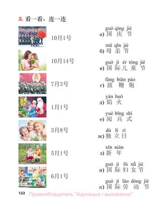 122
3. 看一看、连一连
jié
а) 国 庆 节
jié
б) 母 亲 节
jì jié
в) 国 际 儿 童 节
г) 放 鞭 炮
д) 焰 火
shì
е) 阅 兵 式
dú lì
ж) 独 立 日
з) 新 年
jì fù jié
и) 国 际 妇 女 节
jì jié
к) 国 际 劳 动 节
10月1号
10月14号
7月3号
1月1号
3月8号
5月1号
6月1号
Правообладатель "Адукацыя і выхаванне"
 