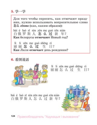 124
5. 学一学
Для того чтобы спросить, как отмечают празд-
ник, нужно использовать вопросительное слово
怎么 zěnme (как, каким образом):
bái é
白 俄 罗 斯 人 怎 么 过 新 年？
Как белорусы отмечают Новый год?
lì li
丽 丽 怎 么 过 生 日？
Как Лили отмечает день рождения?
6. 看图说话
lì li
丽 丽 怎 么 过 生 日？
bái é
白 俄 罗 斯 人 怎 么 过 新 年？
Правообладатель "Адукацыя і выхаванне"
 