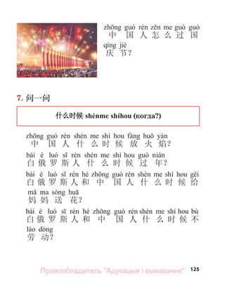 125
7. 问一问
什么时候 shénme shíhou (когда?)
shí
中 国 人 什 么 时 候 放 火 焰？
bái é shí
白 俄 罗 斯 人 什 么 时 候 过 年？
bái é hé shí
白 俄 罗 斯 人 和 中 国 人 什 么 时 候 给
妈 妈 送 花？
bái é hé shí bù
白 俄 罗 斯 人 和 中 国 人 什 么 时 候 不
劳 动？
中 国 人 怎 么 过 国
jié
庆 节？
Правообладатель "Адукацыя і выхаванне"
 