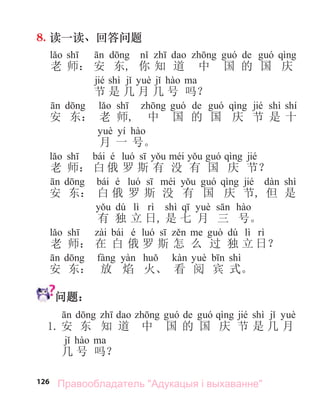 126
8. 读一读、回答问题
de
老 师： 安 东, 你 知 道 中 国 的 国 庆
jié shì
节 是 几 月 几 号 吗？
de jié shì shí
安 东： 老 师, 中 国 的 国 庆 节 是 十
yí
月 一 号。
bái é jié
老 师： 白 俄 罗 斯 有 没 有 国 庆 节？
bái é jié shì
安 东： 白 俄 罗 斯 没 有 国 庆 节, 但 是
dú lì shì
有 独 立 日, 是 七 月 三 号。
bái é dú lì
老 师： 在 白 俄 罗 斯 怎 么 过 独 立 日？
shì
安 东： 放 焰 火、 看 阅 宾 式。
问题：
de jié shì
1. 安 东 知 道 中 国 的 国 庆 节 是 几 月
几 号 吗？
Правообладатель "Адукацыя і выхаванне"
 