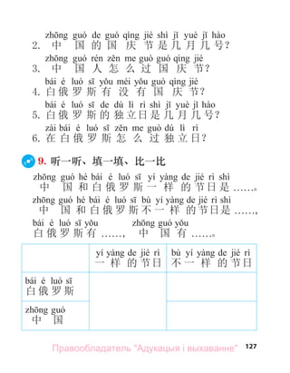 127
de jié shì
2. 中 国 的 国 庆 节 是 几 月 几 号？
jié
3. 中 国 人 怎 么 过 国 庆 节？
bái é jié
4. 白 俄 罗 斯 有 没 有 国 庆 节？
bái é de dú lì shì
5. 白 俄 罗 斯 的 独 立日 是 几 月 几 号？
bái é dú lì
6. 在 白 俄 罗 斯 怎 么 过 独 立 日？
9. 听一听、填一填、比一比
hé bái é yí de jié shì
中 国 和 白 俄 罗 斯 一 样 的 节日 是 . . . . . .。
hé bái é bù yí de jié shì
中 国 和 白 俄 罗 斯 不 一 样 的节日是 . . . . . .,
bái é
白 俄 罗 斯 有 . . . . . ., 中 国 有 . . . . . .。
yí de jié
一 样 的 节日
bù yí de jié
不 一 样 的 节日
bái é
白 俄 罗 斯
中 国
Правообладатель "Адукацыя і выхаванне"
 