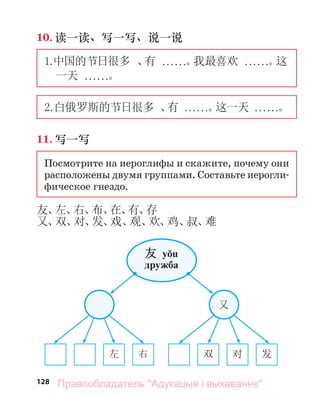 128
10. 读一读、写一写、说一说
1.
中国的节日很多 、
有 . . . . . .。
我最喜欢 . . . . . .。
这
一天 . . . . . .。
2.白俄罗斯的节日很多 、
有 . . . . . .。
这一天 . . . . . .。
11. 写一写
Посмотрите на иероглифы и скажите, почему они
расположены двумя группами. Составьте иерогли-
фическое гнездо.
友、
左、
右、
布、
在、
有、
存
又、
双、
对、
发、
戏、
观、
欢、
鸡、
叔、
难
左 右 双 对 发
友 yǒu
дружба
又
Правообладатель "Адукацыя і выхаванне"
 
