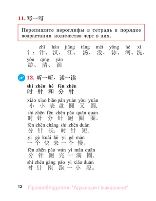12
11. 写一写
Перепишите иероглифы в тетрадь в порядке
возрастания количества черт в них.
hé
氵： 汁、 汉、 江、 汤、 没、 泳、 河、洗、
游、 清、 演
12. 听一听、读一读
shí zhēn hé fēn zhēn
时 针 和 分 针
а bi pá á yò á
小 小 表 盘 圆 又 圆,
shí f p а
时 针 分 针 跑 圈 圈。
f chá shí
分 针 长, 时 针 短,
yí è ài lái yí è à
一 个 快 来 一 个 慢。
f p wá yì
分 针 跑 完 一 满 圈,
shí p yì à
时 针 刚 跑 一 小 段。
Правообладатель "Адукацыя і выхаванне"
 