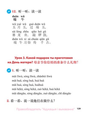 129
12. 听一听、读一读
duān wǔ
端 午
五 月 五, 过 端 五,
sài
赛 龙 舟, 敲 锣 鼓,
sú
端 午 习 俗 传 千 古。
Урок 3. Какой подарок ты приготовил
на День матери? 母亲节你给妈妈准备什么礼物？
1. 听一听、读一读
2. 看一看、说一说他们在做什么？
Правообладатель "Адукацыя і выхаванне"
 