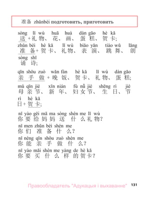 131
准备 подготовить, приготовить
wù hè
送 +礼 物、 花、 画、 蛋 糕、 贺 卡;
bèi hè wù
准 备+ 贺 卡、 礼 物、 表 演、 跳 舞、 朗
诵 诗;
hè wù
亲 手 做 + 晚 饭、 贺 卡、 礼 物、 蛋 糕;
jié fù jié jié
母 亲 节、 新 年、 妇 女 节、 生 日、 节
hè
日+ 贺 卡;
wù
你 要 给 妈 妈 送 什 么 礼 物？
bèi
你 们 准 备 什 么？
你 能 亲 手 做 什 么？
de hè
你 要 买 什 么 样 的 贺 卡？
Правообладатель "Адукацыя і выхаванне"
 