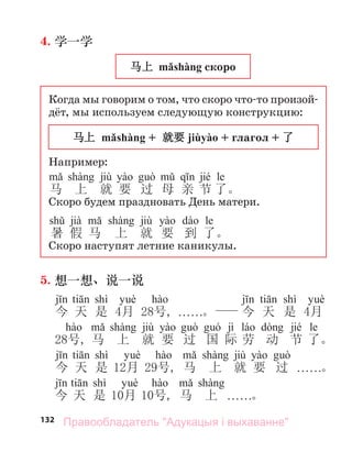 132
4. 学一学
马上 mǎshàng скоро
Когда мы говорим о том, что скоро что-то произой-
дёт, мы используем следующую конструкцию:
马上 mǎshàng + 就要 jiùyào + глагол + 了
Например:
jiù jié le
马 上 就 要 过 母 亲 节 了。
Скоро будем праздновать День матери.
jià jiù le
暑 假 马 上 就 要 到 了。
Скоро наступят летние каникулы.
5. 想一想、说一说
shì shì
今 天 是 4月 28号, . . . . . .。 今 天 是 4月
jiù jì jié le
28号, 马 上 就 要 过 国 际 劳 动 节 了。
shì jiù
今 天 是 12月 29号, 马 上 就 要 过 . . . . . .。
shì
今 天 是 10月 10号, 马 上 . . . . . .。
Правообладатель "Адукацыя і выхаванне"
 