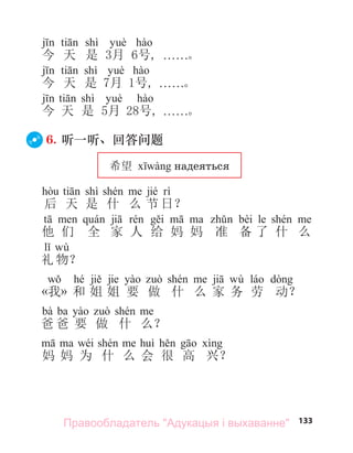 133
shì
今 天 是 3月 6号, . . . . . .。
shì
今 天 是 7月 1号, . . . . . .。
shì
今 天 是 5月 28号, . . . . . .。
6. 听一听、回答问题
希望 надеяться
shì jié
后 天 是 什 么 节 日？
bèi le
他 们 全 家 人 给 妈 妈 准 备 了 什 么
wù
礼 物？
hé jie wù
«我» 和 姐 姐 要 做 什 么 家 务 劳 动？
bà ba
爸 爸 要 做 什 么？
wéi
妈 妈 为 什 么 会 很 高 兴？
Правообладатель "Адукацыя і выхаванне"
 