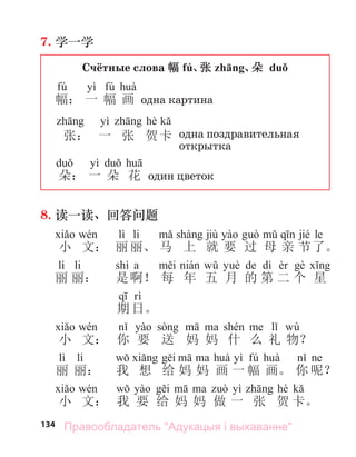 134
7. 学一学
Счётные слова 幅 fú、
张 zhāng、
朵 duǒ
fú yì fú
幅： 一 幅 画 одна картина
yì hè
张： 一 张 贺卡 одна поздравительная
открытка
yì
朵： 一 朵 花 один цветок
8. 读一读、回答问题
lì li jiù jié le
小 文： 丽丽、 马 上 就 要 过 母 亲 节了。
lì li shì a de dì
丽 丽： 是啊！ 每 年 五 月 的 第 二 个 星
期 日。
wù
小 文： 你 要 送 妈 妈 什 么 礼 物？
lì li yì fú
丽 丽： 我 想 给 妈 妈 画 一 幅 画。 你 呢？
yì hè
小 文： 我 要 给 妈 妈 做 一 张 贺 卡。
Правообладатель "Адукацыя і выхаванне"
 