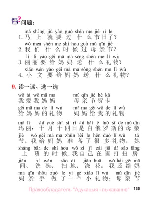 135
问题：
jiù jié le
1.马 上 就 要 过 什 么 节 日了？
shí jié
2.我 们 什 么 时 候 过 母 亲 节？
lì li wù
3.丽 丽 要 给 妈 妈 送 什 么 礼 物？
wù
4. 小 文 要 给 妈 妈 送 什 么 礼 物？
9. 读一读、选一选
ài jié hè
我 爱 我 妈 妈 母 亲 节 贺 卡
de wù de wù
给 妈 妈 的 礼 物 妈 妈 给 我 的 礼 物
lì shí shí sì shì bái é de
玛 丽： 十 月 十 四 日 是 白 俄 罗 斯 的 母 亲
jié bèi le wù
节。我 给 妈 妈 准 备 了 很 多 礼 物。 她
de shí
上 班 的 时 候, 我 自 己 在 家 打 扫 房
dì hái
间、 洗 碗、 扫 地、 浇 花。 我 还 给 妈
le yí wù jié
妈 亲 手 做 了 一 个 小 礼 物： 母 亲 节
Правообладатель "Адукацыя і выхаванне"
 