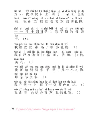 136
hè hè le yì sè de
贺 卡。 我 在 贺 卡 上 画 了 一 朵 红 色 的
de wù
花。 我 希 望 妈 妈 会 喜 欢 我 的 礼 物。
shí yí shí sì shì bái é de
十 一 月 十 四 日 是 白 俄 罗 斯 的 母 亲
jié
节。（✗）
bèi le wù
我 给 奶 奶 准 备 了 很 多 礼 物。 （）
dì
我 自 己 在 家 打 扫 房 间、 洗 碗、 扫 地、
买 花。 （）
hái le wù
我 还 给 妈 妈 亲 手 做 了 几 个 小 礼 物：
jié hè
母 亲 节 贺 卡。 （）
hè le yì sè de
我 在 贺 卡 上 画 了一 朵 蓝 色 的 花。 （）
de wù
我 希 望 妈 妈 会 喜 欢 我 的 礼 物。 （）
Правообладатель "Адукацыя і выхаванне"
 