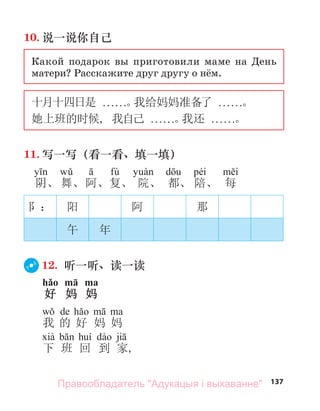 137
10. 说一说你自己
Какой подарок вы приготовили маме на День
матери? Расскажите друг другу о нём.
十月十四日是 . . . . . .。
我给妈妈准备了 . . . . . .。
她上班的时候, 我自己 . . . . . .。
我还 . . . . . .。
11. 写一写（看一看、填一填）
fù péi
阴、 舞、阿、复、 院、 都、 陪、 每
阝： 阳 阿 那
午 年
12. 听一听、读一读
hǎo mā ma
好 妈 妈
de
我 的 好 妈 妈
下 班 回 到 家,
Правообладатель "Адукацыя і выхаванне"
 