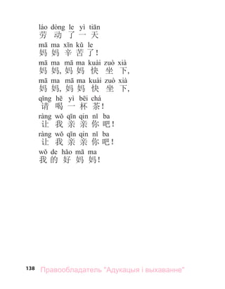 138
le yì
劳 动 了 一 天
le
妈 妈 辛 苦 了！
妈 妈, 妈 妈 快 坐 下,
妈 妈, 妈 妈 快 坐 下,
yì chá
请 喝 一 杯 茶！
ba
让 我 亲 亲 你 吧！
ba
让 我 亲 亲 你 吧！
de
我 的 好 妈 妈！
Правообладатель "Адукацыя і выхаванне"
 