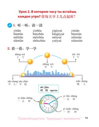 13
早 上/ 早 晨
中 午
下 午
晚 上
上 午
shí jiān
时 间 время
yì
一 秒 钟
yì
一 分 钟
yì
一 点 钟
Урок 2. В котором часу ты встаёшь
каждое утро? 你每天早上几点起床？
1. 听一听、读一读
2. 看一看、学一学
Правообладатель "Адукацыя і выхаванне"
 