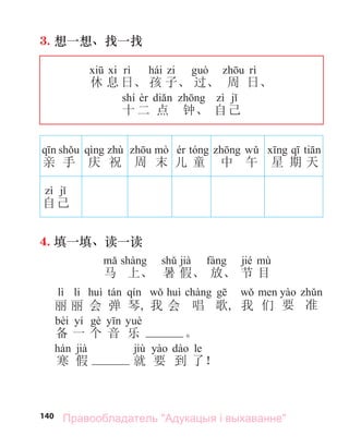140
3. 想一想、找一找
hái
休 息 日、 孩 子、 过、 周 日、
shí
十 二 点 钟、 自己
亲 手 庆 祝 周 末 儿 童 中 午 星 期 天
自己
4. 填一填、读一读
jià jié
马 上、 暑 假、 放、 节 目
lì li
丽 丽 会 弹 琴, 我 会 唱 歌, 我 们 要 准
bèi yí
备 一 个 音 乐 。
jià jiù le
寒 假 就 要 到 了！
Правообладатель "Адукацыя і выхаванне"
 