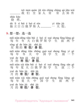 141
qù wài
我 们 全 家 人 常 常 去 郊 外
烧 烤。
dú lì bái é yì jià
独 立 日 白 俄 罗 斯 人 一 天 假。
5. 想一想、选一选
bái é
每 年 冬 天 白 俄 罗 斯 学 生 放 两 个
de jià jià
星 期 的 寒 假/ 暑 假。
yí
每 年 冬 天 中 国 学 生 放 一 个
de jià jià
月 的 寒 假/ 暑 假。
bái é
每 年 夏 天 白 俄 罗 斯 学 生 放 三 个
de jià jià
月 的 寒 假/ 暑 假。
每 年 夏 天 中 国 学 生 放 两 个
de jià jià
月 的 寒 假/ 暑 假。
Правообладатель "Адукацыя і выхаванне"
 