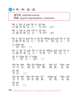 142
6. 听一听、选一选
差不多 почти,
庆祝 праздновать, отмечать
bái é liù yì jié
白 俄 罗 斯 过 六 一 节 吗？（✓）
bái é yì jié
白 俄 罗 斯 过 五 一 节 吗？（✗）
bái é liù yì jié hé liù yì jié
白 俄 罗 斯 过 六 一 节 和 中 国 过 六 一 节
yí
一 样 吗？ （）
bái é liù yì jié hé liù yì
白 俄 罗 斯 过 六 一 节 和 中 国 过 六 一
jié yí bù yí
节 一 样 不 一 样？ （）
chà shì
差 不 多, 都 是 唱 歌、 跳 舞、 表 演
jié
节 目。 （）
chà shì
差 不 多, 都 是 跳 舞、 唱 歌、 表 演
jié
节 目。 （）
Правообладатель "Адукацыя і выхаванне"
 