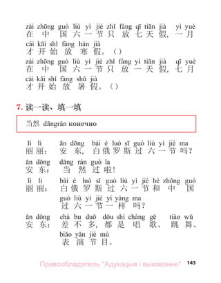 143
liù yì jié jià yí
在 中 国 六 一 节 只 放 七 天 假, 一 月
cái jià
才 开 始 放 寒 假。（）
liù yì jié yì jià
在 中 国 六 一 节 只 放 一 天 假, 七 月
cái jià
才 开 始 放 暑 假。（）
7. 读一读、填一填
当然 конечно
lì li bái é liù yì jié
丽 丽： 安 东, 白 俄 罗 斯 过 六 一 节 吗？
la
安 东： 当 然 过 啦!
lì li bái é liù yì jié hé
丽 丽： 白 俄 罗 斯 过 六 一 节 和 中 国
liù yì jié yí
过 六 一 节 一 样 吗？
chà shì
安 东： 差 不 多, 都 是 唱 歌、 跳 舞、
jié
表 演 节 目。
Правообладатель "Адукацыя і выхаванне"
 