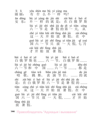 144
lì li bù yí
丽 丽： 有 什 么 不 一 样 吗？
bù yí de jiù shì bái é
安 东： 不 一 样 的 就 是： 在 白 俄 罗 斯
liù yì jié shì jià de dì yì
六 一 节 是 暑 假 的 第 一 天, 从
yì jià
这 一 天 开 始 放 暑 假。 在 中
liù yì jié yì jià
国 六 一 节 只 放 一 天 假, 七 月
cái jià
才 开 始 放 暑 假。
bái é liù yì jié bái é
白 俄 罗 斯 也 . . . . . . 六 一 节。 白 俄 罗 斯 . . . . . .
liù yì jié hé liù yì jié shì
六 一 节 和 中 国 . . . . . . 六 一 节 . . . . . ., 都 是
jié de jiù
唱 歌、 跳 舞、 表 演 节 目。 . . . . . . 的 就
shì bái é liù yì jié shì jià de
是： 在 白 俄 罗 斯 六 一 节 是 暑 假 的 . . . . . .
yì jià
天, 从 这 一 天 开 始 放 暑 假。 在 中
liù yì jié yì jià cái
国 六 一 节 只 放 一 天 假, . . . . . . 才 开 始
jià
放 暑 假。
Правообладатель "Адукацыя і выхаванне"
 