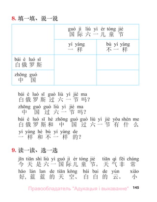 145
8. 填一填、说一说
jì liù yì jié
国 际 六 一 儿 童 节
yí
一 样
bù yí
不 一 样
bái é
白 俄 罗 斯
中 国
bái é liù yì jié
白 俄 罗 斯 过 六 一 节 吗？
liù yì jié
中 国 过 六 一 节 吗？
bái é hé liù yì jié
白 俄 罗 斯 和 中 国 过 六 一 节 有 什 么
yí hé bù yí de
一 样 和 不 一 样 的？
9. 读一读、选一选
shì liù yì jì jié qì
今 天 是 六 一 国 际 儿 童 节。 天 气 非 常
de bái bai de
好, 蓝 蓝 的 天 空、 白 白 的 云。 小
Правообладатель "Адукацыя і выхаванне"
 