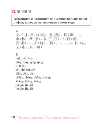 148
13. 复习复习
Вспомните и напишите как можно больше иерог-
лифов, которые вы выучили в этом году.
A.
女、
亻
、
忄
、
父、
口
（唱）
、
足
（踢）
、
耳
（聊）
、
扌
、
木
（林）
、
艹
（茶）
、
衤、
子
（孩）
、
氵
、
日
（明）
、
月
（朋）
、
讠
、
土
（地）
、
（网）
、
一、
二、
八、
十、
（友）
、
又
（难）
、
阝
、
（每）
.
Правообладатель "Адукацыя і выхаванне"
 