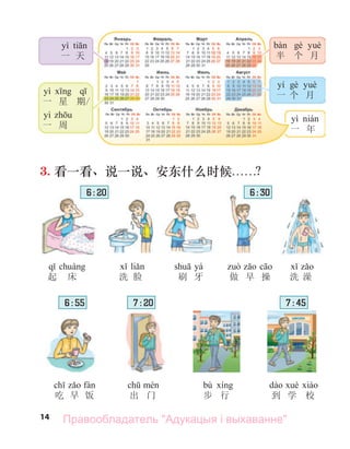 14
yì ti
一 天
yì q
一 星 期/
yì
一 周
yí è è
一 个 月
è è
半 个 月
yì á
一 年
3. 看一看、说一说、安东什么时候. . . . . .？
q á
起 床
li
洗 脸 洗 澡
吃 早 饭 出 门
bù
步 行 到 学 校
yá
刷 牙
6 : 20
6 : 55 7 : 20 7 : 45
做 早 操
6 : 30
Правообладатель "Адукацыя і выхаванне"
 