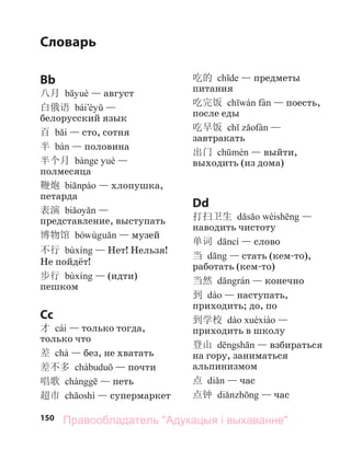 150
Словарь
Bb
八月 — август
白俄语 —
белорусский язык
百 — сто, сотня
半 — половина
半个月 —
полмесяца
鞭炮 — хлопушка,
петарда
表演 —
представление, выступать
博物馆 — музей
不行 — Нет! Нельзя!
Не пойдёт!
步行 — (идти)
пешком
Cc
才 cái — только тогда,
только что
差 chà — без, не хватать
差不多 — почти
唱歌 — петь
超市 — супермаркет
吃的 — предметы
питания
吃完饭 — поесть,
после еды
吃早饭 —
завтракать
出门 — выйти,
выходить (из дома)
Dd
打扫卫生 —
наводить чистоту
单词 — слово
当 — стать (кем-то),
работать (кем-то)
当然 — конечно
到 — наступать,
приходить; до, по
到学校 —
приходить в школу
登山 — взбираться
на гору, заниматься
альпинизмом
点 — час
点钟 — час
Правообладатель "Адукацыя і выхаванне"
 