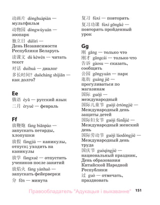 151
动画片 —
мультфильм
动物园 —
зоопарк
独立日 —
День Независимости
Республики Беларусь
读课文 — читать
текст
对话 — диалог
多长时间? —
как долго?
Ee
俄语 — русский язык
二月 — февраль
Ff
放鞭炮 —
запускать петарды,
хлопушки
放假 — каникулы,
отпуск; уходить на
каникулы
放学 — отпустить
учеников после занятий
放焰火 —
запускать фейерверки
分 — минута
复习 — повторять
复习功课 —
повторять пройденный
урок
Gg
刚 — только что
刚才 — только что
告诉 — сказать,
сообщить
公园 — парк
逛街 —
прогуливаться по
магазинам
国际 —
международный
国际儿童节 —
Международный день
защиты детей
国际妇女节 —
Международный женский
день
国际劳动节 —
Международный день
труда
国庆节 —
национальный праздник,
День образования
Китайской Народной
Республики
过 — отмечать,
праздновать
Правообладатель "Адукацыя і выхаванне"
 