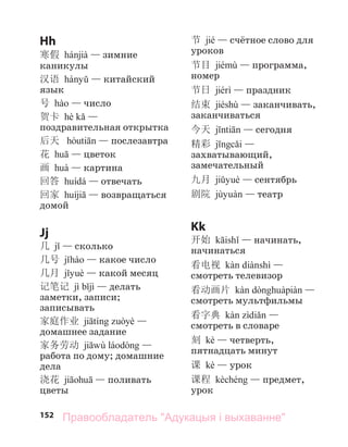 152
Hh
寒假 — зимние
каникулы
汉语 — китайский
язык
号 — число
贺卡 —
поздравительная открытка
后天 — послезавтра
花 — цветок
画 — картина
回答 — отвечать
回家 — возвращаться
домой
Jj
几 — сколько
几号 — какое число
几月 — какой месяц
记笔记 — делать
заметки, записи;
записывать
家庭作业 —
домашнее задание
家务劳动 —
работа по дому; домашние
дела
浇花 — поливать
цветы
节 jié — счётное слово для
уроков
节目 — программа,
номер
节日 — праздник
结束 jiéshù — заканчивать,
заканчиваться
今天 — сегодня
精彩 —
захватывающий,
замечательный
九月 — сентябрь
剧院 — театр
Kk
开始 — начинать,
начинаться
看电视 —
смотреть телевизор
看动画片 —
смотреть мультфильмы
看字典 —
смотреть в словаре
刻 kè — четверть,
пятнадцать минут
课 kè — урок
课程 — предмет,
урок
Правообладатель "Адукацыя і выхаванне"
 