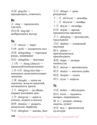 154
庆祝 —
праздновать, отмечать
Rr
让 — предлагать
сделать
扔垃圾 —
выбрасывать мусор
Ss
三月 — март
扫地 — подметать пол
商场 — торговые
ряды, универмаг
商店 — магазин
上(周一) ( ) —
прошлый (понедельник)
上补习班 —
посещать дополнительные
занятия
上课 — идти на
занятия, начало занятий,
начинаются уроки
上午 — до обеда,
первая половина дня
上学 — идти в
школу, ходить в школу
烧烤 — жарить
шашлыки, барбекю
生活 — жизнь, быт
生日 — день
рождения
十二月 — декабрь
十一月 — ноябрь
十月 — октябрь
时间 — время,
промежуток времени
手工 — рукоделие,
труд (урок)
书店 — книжный
магазин
梳头 —
причёсываться,
причёсывать
暑假 — летние
каникулы
数学 — математика
刷牙 — чистить зубы
睡觉 — спать
四月 — апрель
Tt
讨论 — обсуждать
提问 — задавать
вопрос, спрашивать
题 tí — вопрос, номер,
задача, пункт
体育 — физическая
культура
Правообладатель "Адукацыя і выхаванне"
 