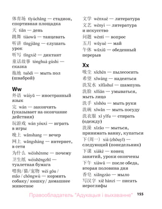 155
体育场 — стадион,
спортивная площадка
天 — день
跳舞 — танцевать
听讲 — слушать
урок
听写 — диктант
童话故事 —
сказка
拖地 — мыть пол
(шваброй)
Ww
外语 — иностранный
язык
完 — закончить
(указывает на окончание
действия)
玩游戏 — играть
в игры
晚上 — вечер
网上 — интернет,
в сети
为什么 — почему
卫生纸 —
туалетная бумага
喂狗/猫/宠物 /
/ — кормить
собаку/ кошку/ домашнее
животное
文学 — литература
文艺 — литература
и искусство
问题 — вопрос
五月 — май
午休 — обеденный
перерыв
Xx
吸尘 — пылесосить
希望 — надеяться
洗发水 — шампунь
洗脸 — умываться,
мыть лицо
洗手 — мыть руки
洗碗 — мыть посуду
洗衣服 — стирать
(одежду)
洗澡 — мыться,
принимать ванну, купаться
下(周一) ( ) —
следующий (понедельник)
下课 — конец
занятий, уроки окончены
下午 — после обеда,
вторая половина дня
香皂 — мыло
写汉字 — писать
иероглифы
Правообладатель "Адукацыя і выхаванне"
 