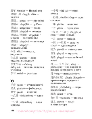 156
新年 — Новый год
星期/ 周 / —
неделя
星期二 — вторник
星期六 — суббота
星期三 — среда
星期四 — четверг
星期天/星期日 /
— воскресенье
星期五 — пятница
星期一 —
понедельник
休息 — отдых,
отдыхать
休息日 — день
отдыха, выходные
学生生活
— жизнь, занятия
ученика
学习 — учиться
Yy
牙膏 — зубная паста
焰火 — фейерверк
野餐 — пикник
一点钟 — один
час
一分钟 — одна
минута
一个月 — один
месяц
一秒钟 — одна
секунда
一年 — один год
一天 — один день
一星期 /一周 /
— одна неделя
一月 — январь
一周 /一星期 /
— одна неделя
因为 — потому что
音乐 — музыка
英语 — английский
язык
用 . . . . . .介绍自己
— (на каком-то
языке) рассказать о себе
用 — использовать
用的(东西) ( ) —
промтовары, предметы
пользования
游乐场 — парк
развлечений
游戏 — игра
有时候 — иногда
语文 — язык
и литература
Правообладатель "Адукацыя і выхаванне"
 