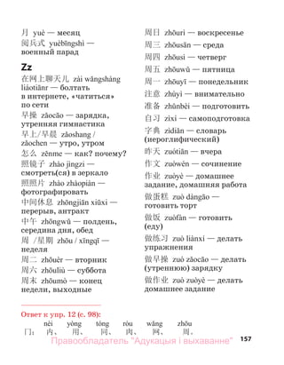 157
月 — месяц
阅兵式 —
военный парад
Zz
在网上聊天儿
— болтать
в интернете, «чатиться»
по сети
早操 — зарядка,
утренняя гимнастика
早上/早晨 /
— утро, утром
怎么 — как? почему?
照镜子 —
смотреть(ся) в зеркало
照照片 —
фотографировать
中间休息 —
перерыв, антракт
中午 — полдень,
середина дня, обед
周 /星期 / —
неделя
周二 — вторник
周六 — суббота
周末 — конец
недели, выходные
周日 — воскресенье
周三 — среда
周四 — четверг
周五 — пятница
周一 — понедельник
注意 — внимательно
准备 — подготовить
自习 — самоподготовка
字典 — словарь
(иероглифический)
昨天 — вчера
作文 — сочинение
作业 — домашнее
задание, домашняя работа
做蛋糕 —
готовить торт
做饭 — готовить
(еду)
做练习 — делать
упражнения
做早操 — делать
(утреннюю) зарядку
做作业 — делать
домашнее задание
Ответ к упр. 12 (с. 98):
冂： 内、 用、 同、 肉、 网、 周。
Правообладатель "Адукацыя і выхаванне"
 