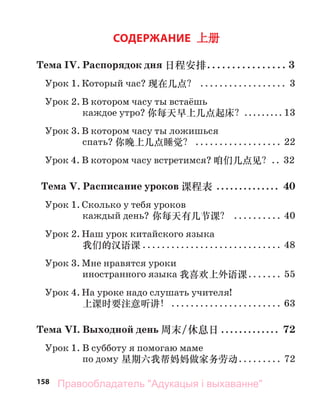 158
СОДЕРЖАНИЕ 上册
Тема IV. Распорядок дня 日程安排. . . . . . . . . . . . . . . . 3
Урок 1. Который час? 现在几点？ .................. 3
Урок 2. В котором часу ты встаёшь
каждое утро? 你每天早上几点起床？......... 13
Урок 3. В котором часу ты ложишься
спать? 你晚上几点睡觉？ .................. 22
Урок 4. В котором часу встретимся? 咱们几点见？.. 32
Тема V. Расписание уроков 课程表 .............. 40
Урок 1. Сколько у тебя уроков
каждый день? 你每天有几节课？ .......... 40
Урок 2. Наш урок китайского языка
我们的汉语课 ............................. 48
Урок 3. Мне нравятся уроки
иностранного языка 我喜欢上外语课....... 55
Урок 4. На уроке надо слушать учителя!
上课时要注意听讲！ ....................... 63
Тема VI. Выходной день 周末/休息日 ............. 72
Урок 1. В субботу я помогаю маме
по дому 星期六我帮妈妈做家务劳动......... 72
Правообладатель "Адукацыя і выхаванне"
 