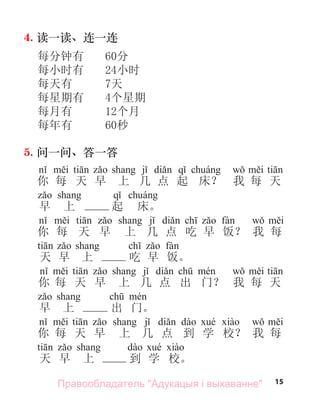 15
4. 读一读、连一连
每分钟有 60分
每小时有 24小时
每天有 7天
每星期有 4个星期
每月有 12个月
每年有 60秒
5. 问一问、答一答
i ti j di q á w i ti
你 每 天 早 上 几 点 起 床？ 我 每 天
q á
早 上 起 床。
i ti j di ch fà w i
你 每 天 早 上 几 点 吃 早 饭？ 我 每
天 早 上 吃 早 饭。
你 每 天 早 上 几 点 出 门？ 我 每 天
早 上 出 门。
你 每 天 早 上 几 点 到 学 校？ 我 每
天 早 上 到 学 校。
Правообладатель "Адукацыя і выхаванне"
 