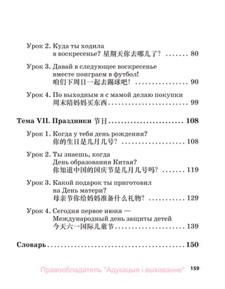 159
Урок 2. Куда ты ходила
в воскресенье? 星期天你去哪儿了？ ....... 80
Урок 3. Давай в следующее воскресенье
вместе поиграем в футбол!
咱们下周日一起去踢球吧！................ 90
Урок 4. По выходным я с мамой делаю покупки
周末陪妈妈买东西........................ 99
Тема VII. Праздники 节日........................ 108
Урок 1. Когда у тебя день рождения?
你的生日是几月几号？................... 108
Урок 2. Ты знаешь, когда
День образования Китая?
你知道中国的国庆节是几月几号吗？....... 119
Урок 3. Какой подарок ты приготовил
на День матери?
母亲节你给妈妈准备什么礼物？........... 129
Урок 4. Сегодня первое июня —
Международный день защиты детей
今天六一国际儿童节..................... 139
Словарь ......................................... 150
Правообладатель "Адукацыя і выхаванне"
 