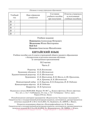 Учебное издание
Пониматко Александр Петрович
Молоткова Юлия Викторовна
Вэй Вэй
Букатая Анастасия Михайловна
КИТАЙСКИЙ ЯЗЫК
Учебное пособие для 4 класса учреждений общего среднего образования
с белорусским и русским языками обучения
(с электронным приложением)
В 2 частях
Часть 2
Редактор О. В. Кочеткова
Художник обложки К. К. Шестовский
Художественный редактор К. К. Шестовский
Художники Е. В. Максимова, В. В. Масло, А. Ю. Принькова,
Н. А. Хромова, К. К. Шестовский
Компьютерный набор А. В. Баулова, В. О. Кожухова, И. И. Радоман
Компьютерная вёрстка И. И. Радоман
Корректор Н. В. Сутягина
Подписано в печать 09.09.2016. Формат 70×90 1
/16. Бумага офсетная. Печать офсетная.
Усл. печ. л. 11,7 + 0,29 форзац. Уч.-изд. л. 7,3 + 0,2 форзац + 3,0 эл. прил.
Тираж 273 экз. Заказ . . . . . .…
Республиканское унитарное предприятие «Издательство “Адукацыя і выхаванне”».
Свидетельство о государственной регистрации издателя, изготовителя, распространителя
печатных изданий № 1/19 от 14.11.2014. Ул. Будённого, 21, 220070, г. Минск.
Открытое акционерное общество «Полиграфкомбинат им. Я. Коласа».
Свидетельство о государственной регистрации издателя, изготовителя, распространителя
печатных изданий № 2/3 от 04.10.2013. Ул. Корженевского, 20, 220024, г. Минск.
Учебный
год
Имя и фамилия
учащегося
Состояние
учебного пособия
при получении
Отметка учащемуся
за пользование
учебным пособием
20 /
20 /
20 /
20 /
20 /
(Название и номер учреждения образования)
Правообладатель "Адукацыя і выхаванне"
 